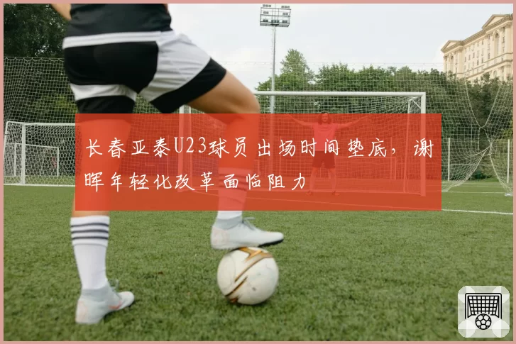长春亚泰U23球员出场时间垫底,谢晖年轻化改革面临阻力