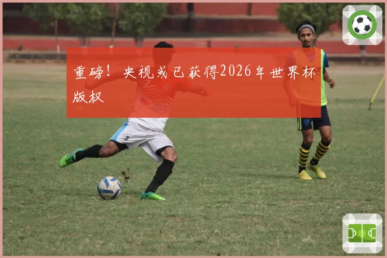 重磅!央视或已获得2026年世界杯版权