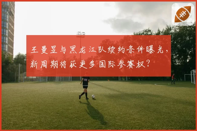 王曼昱与黑龙江队续约条件曝光，新周期将获更多国际参赛权？