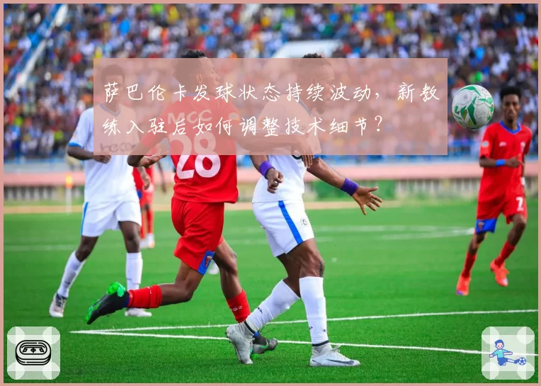 萨巴伦卡发球状态持续波动,新教练入驻后如何调整技术细节?