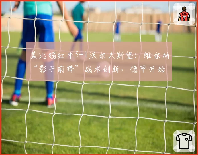 莱比锡红牛5-1沃尔夫斯堡：维尔纳“影子前锋”战术创新，德甲开始流行“反中锋”打法