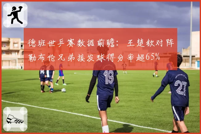 德班世乒赛数据前瞻：王楚钦对阵勒布伦兄弟接发球得分率超65%