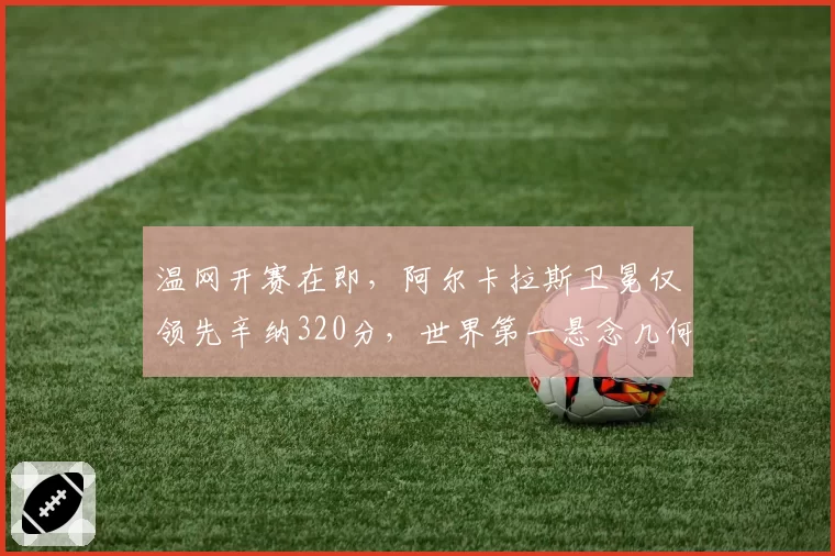温网开赛在即，阿尔卡拉斯卫冕仅领先辛纳320分，世界第一悬念几何？