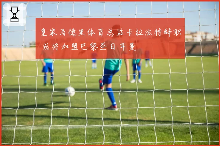 皇家马德里体育总监卡拉法特辞职 或将加盟巴黎圣日耳曼