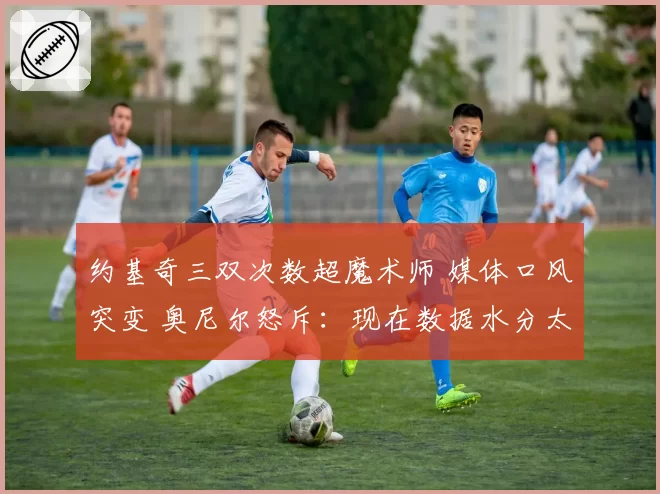 约基奇三双次数超魔术师 媒体口风突变 奥尼尔怒斥：现在数据水分太大