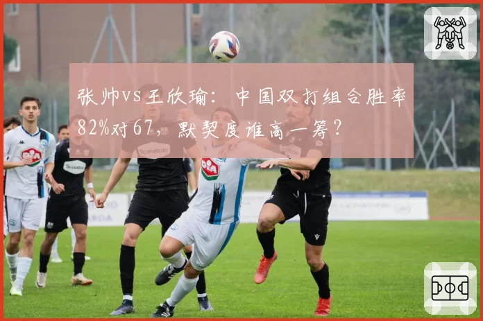 张帅vs王欣瑜:中国双打组合胜率82%对67,默契度谁高一筹?