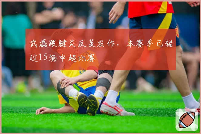 武磊跟腱炎反复发作，本赛季已错过15场中超比赛