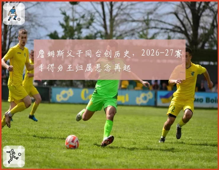 詹姆斯父子同台创历史，2026-27赛季得分王归属悬念再起