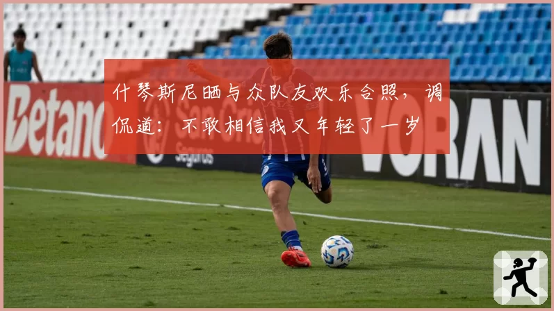 什琴斯尼晒与众队友欢乐合照，调侃道：不敢相信我又年轻了一岁