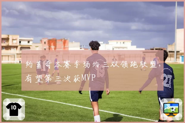 约基奇本赛季场均三双领跑联盟，有望第三次获MVP