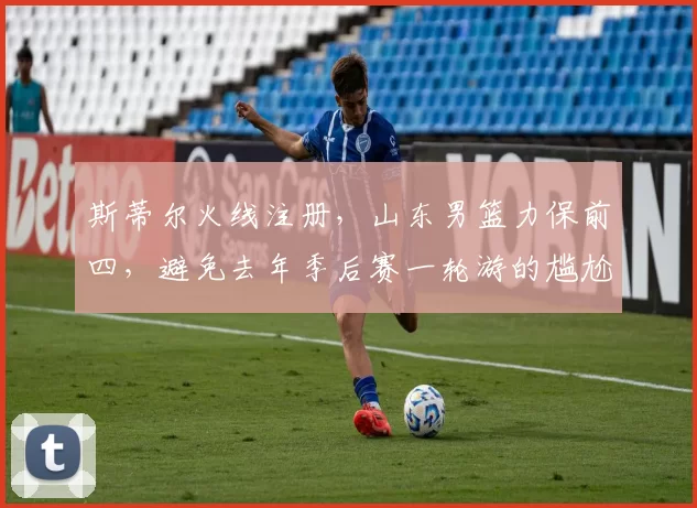 斯蒂尔火线注册，山东男篮力保前四，避免去年季后赛一轮游的尴尬