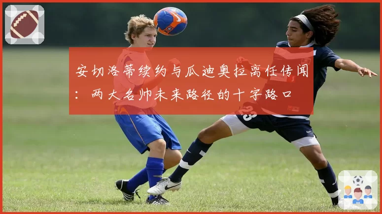 安切洛蒂续约与瓜迪奥拉离任传闻：两大名帅未来路径的十字路口