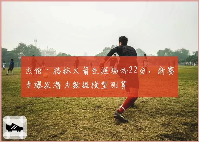 杰伦·格林火箭生涯场均22分，新赛季爆发潜力数据模型测算