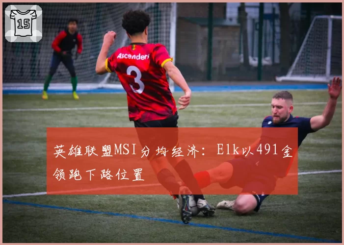 英雄联盟MSI分均经济：Elk以491金领跑下路位置