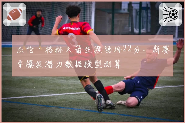 杰伦·格林火箭生涯场均22分，新赛季爆发潜力数据模型测算