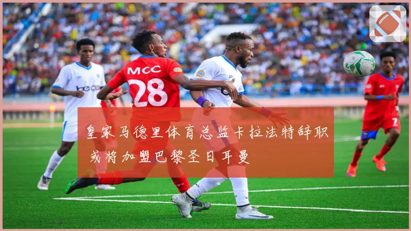 皇家马德里体育总监卡拉法特辞职 或将加盟巴黎圣日耳曼