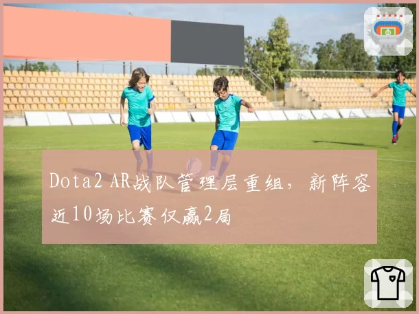 Dota2 AR战队管理层重组,新阵容近10场比赛仅赢2局