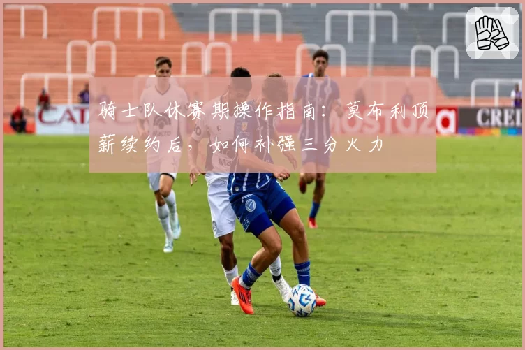 骑士队休赛期操作指南：莫布利顶薪续约后，如何补强三分火力