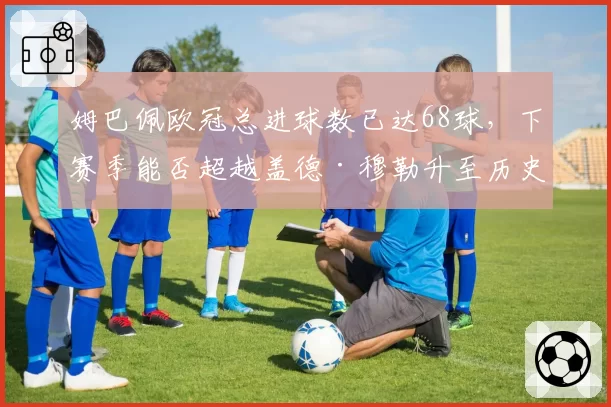 姆巴佩欧冠总进球数已达68球，下赛季能否超越盖德·穆勒升至历史第四？
