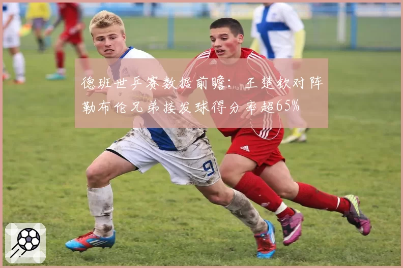 德班世乒赛数据前瞻：王楚钦对阵勒布伦兄弟接发球得分率超65%
