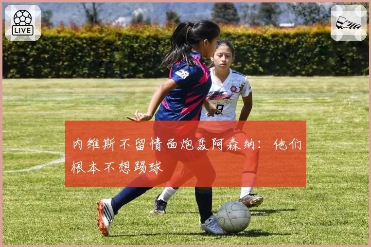 内维斯不留情面炮轰阿森纳：他们根本不想踢球