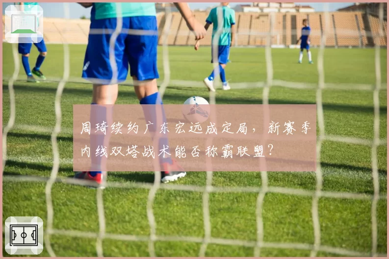 周琦续约广东宏远成定局，新赛季内线双塔战术能否称霸联盟？