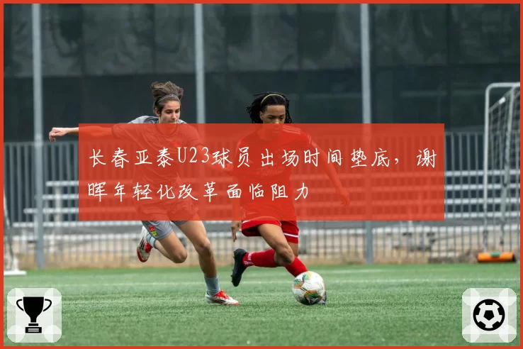 长春亚泰U23球员出场时间垫底,谢晖年轻化改革面临阻力