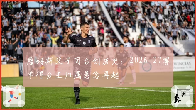 詹姆斯父子同台创历史，2026-27赛季得分王归属悬念再起