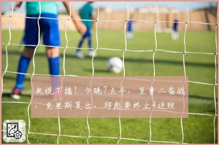 央视不播！今晚7点半，京鲁二番战，克里斯复出，邱彪要终止4连败