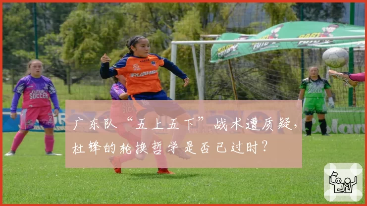 广东队“五上五下”战术遭质疑，杜锋的轮换哲学是否已过时？