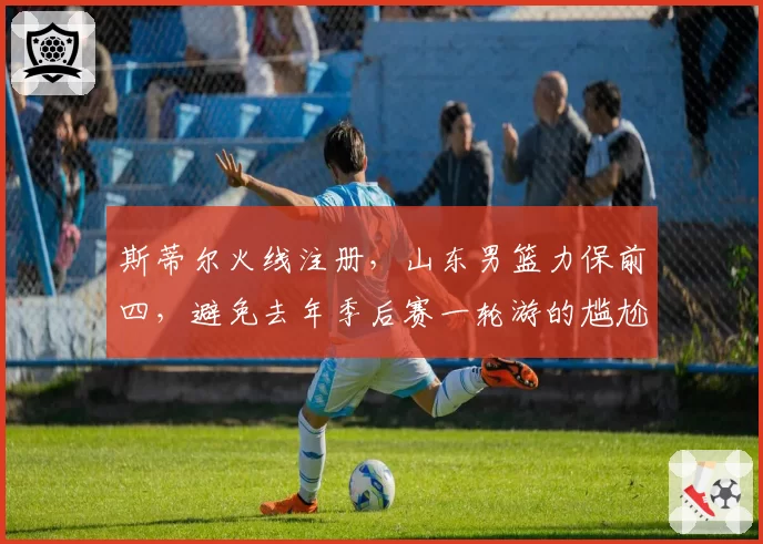 斯蒂尔火线注册,山东男篮力保前四,避免去年季后赛一轮游的尴尬