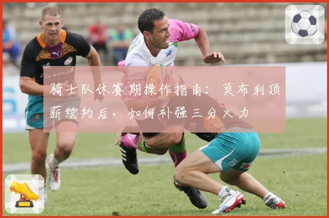 骑士队休赛期操作指南：莫布利顶薪续约后，如何补强三分火力