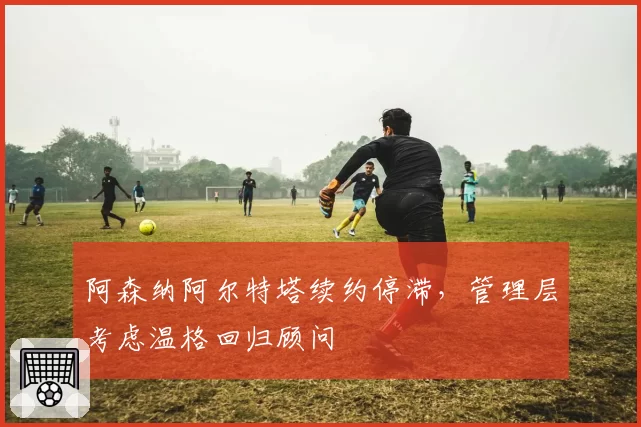 阿森纳阿尔特塔续约停滞，管理层考虑温格回归顾问