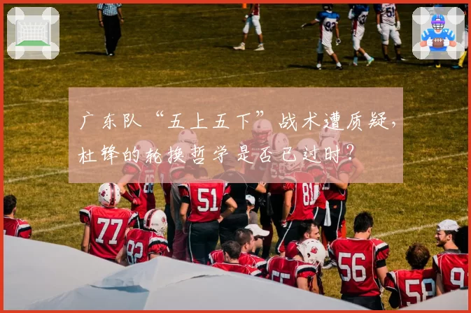 广东队“五上五下”战术遭质疑，杜锋的轮换哲学是否已过时？