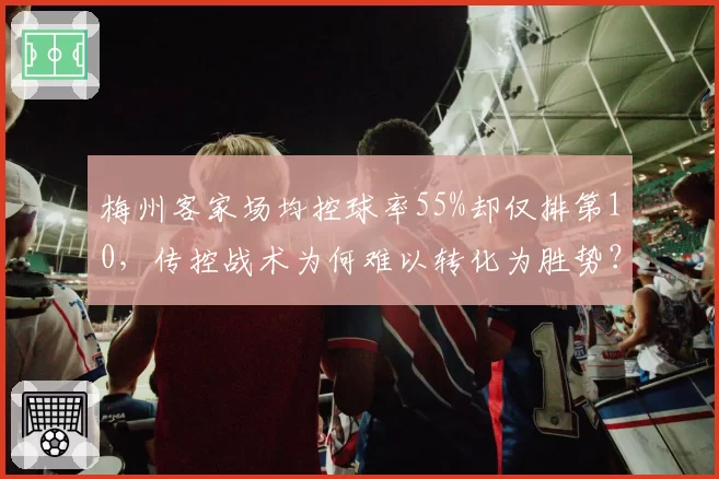 梅州客家场均控球率55%却仅排第10，传控战术为何难以转化为胜势？