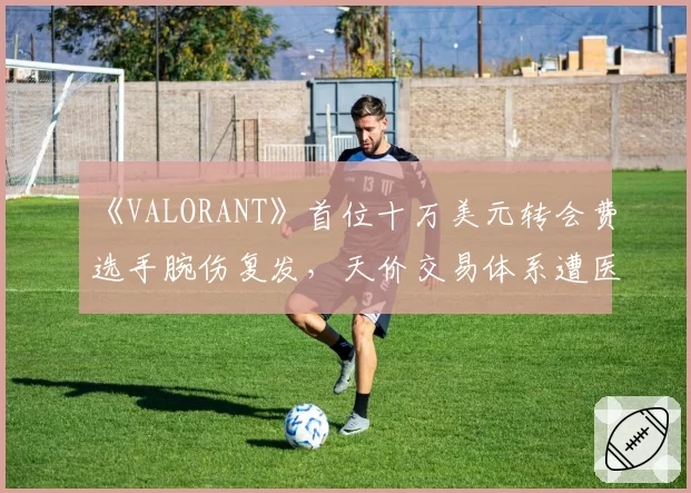 《VALORANT》首位十万美元转会费选手腕伤复发,天价交易体系遭医学专家炮轰
