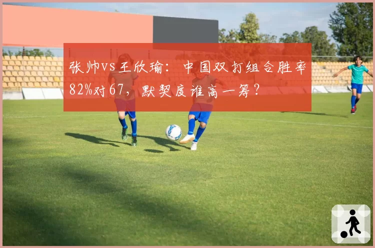 张帅vs王欣瑜:中国双打组合胜率82%对67,默契度谁高一筹?