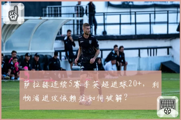 萨拉赫连续5赛季英超进球20+，利物浦进攻依赖症如何破解？