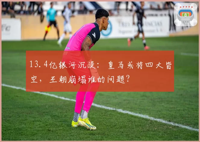 13.4亿银河沉没：皇马或将四大皆空，王朝崩塌谁的问题？