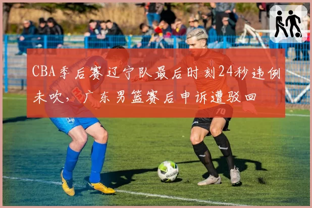 CBA季后赛辽宁队最后时刻24秒违例未吹，广东男篮赛后申诉遭驳回