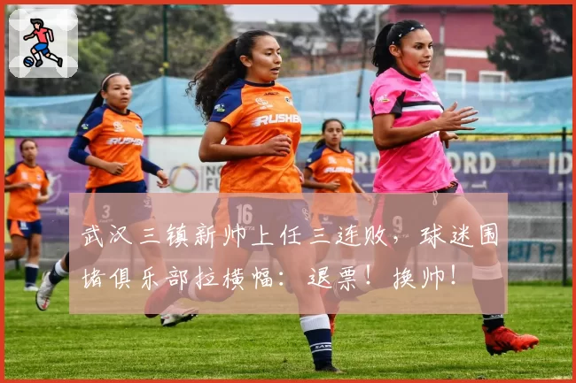 武汉三镇新帅上任三连败，球迷围堵俱乐部拉横幅：退票！换帅！