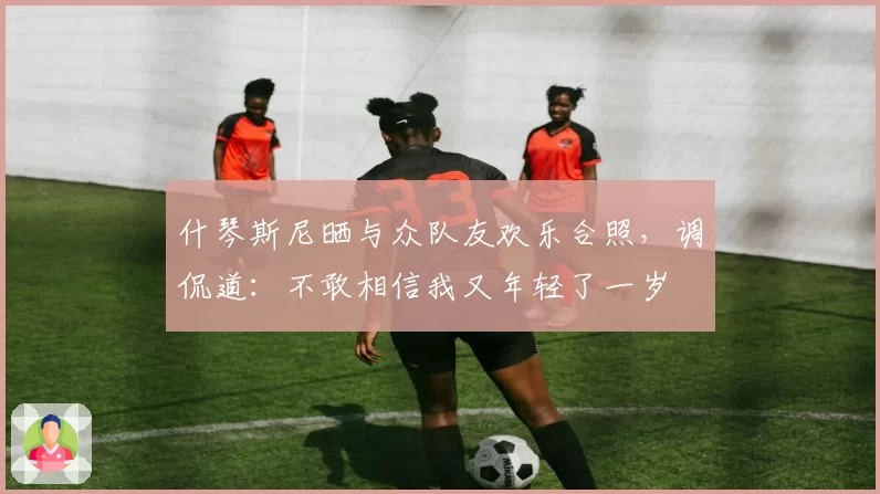 什琴斯尼晒与众队友欢乐合照，调侃道：不敢相信我又年轻了一岁