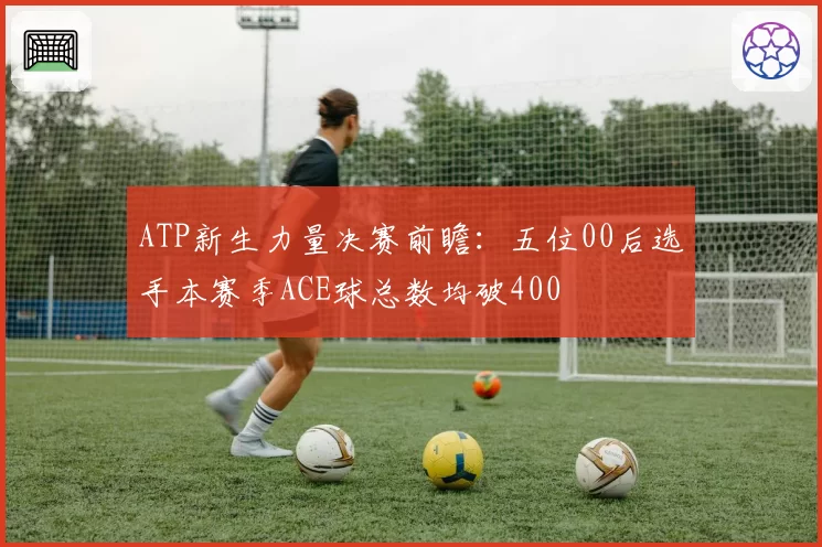 ATP新生力量决赛前瞻：五位00后选手本赛季ACE球总数均破400