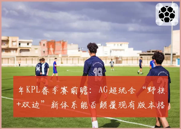年KPL春季赛前瞻：AG超玩会“野核+双边”新体系能否颠覆现有版本格局？