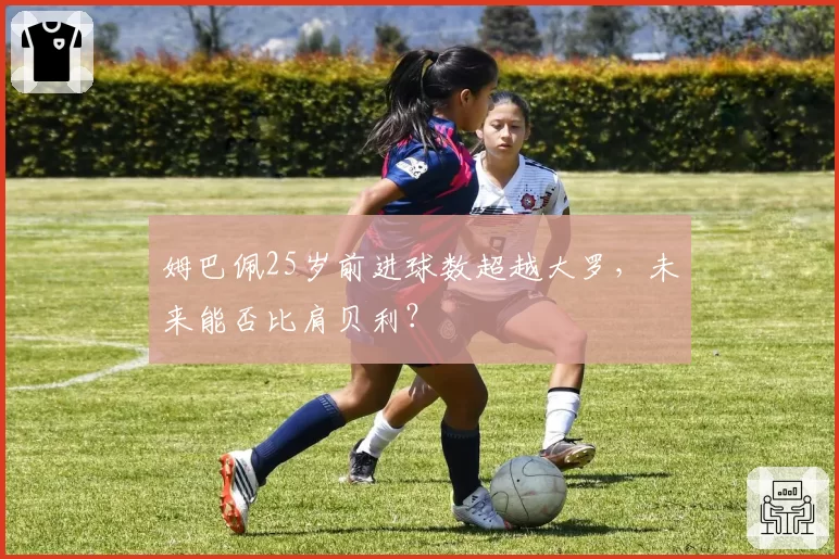 姆巴佩25岁前进球数超越大罗，未来能否比肩贝利？
