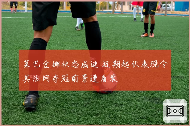 莱巴金娜状态成谜 近期起伏表现令其法网夺冠前景遭看衰