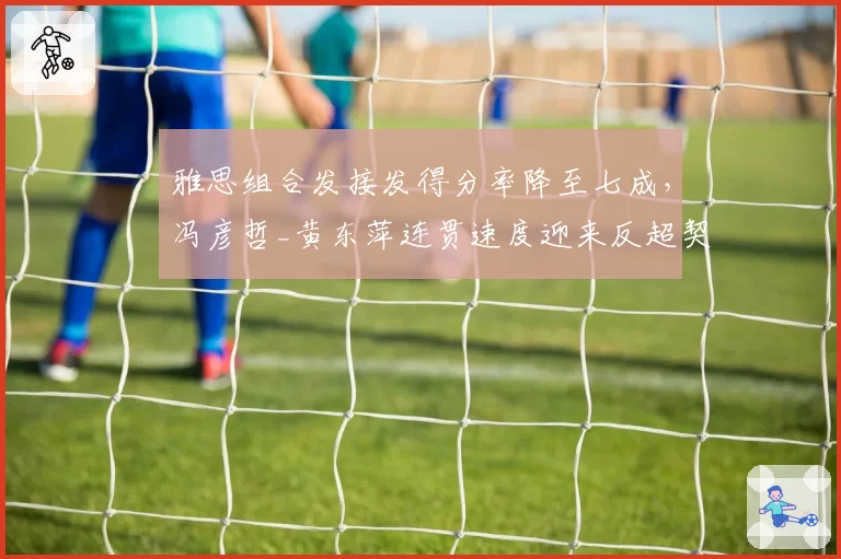 雅思组合发接发得分率降至七成，冯彦哲_黄东萍连贯速度迎来反超契机