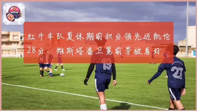 红牛车队夏休期前积分领先迈凯伦28分,维斯塔潘卫冕前景被看好